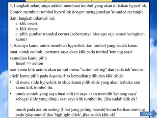 3. Langkah selanjutnya adalah membuat tombol yang akan di isikan hyperlink.
Contoh membuat tombol hyperlink dengan menggunakan 'rounded rectangle‘
ikuti langkah dibawah ini:
a. klik insert
b. klik shape
c. pilih gambar rounded corner (sebenarnya bisa apa saja sesuai keinginan
kamu)
4. Saatnya kamu untuk membuat hyperlink dari tombol yang sudah kamu
buat. untuk contoh , pertama saya akan klik pada tombol 'tentang saya‘
kemudian kamu pilih
Insert >> action
saat kamu klik action akan tampil menu "action setting" dan pada tab 'mouse
click' kamu pilih pada hyperlink to kemudian pilih dan klik 'slide'.
• di menu slide hyperlink to slide kamu pilih slide yang akan terbuka saat
kamu klik tombol itu.
• untuk contoh yang saya buat kali ini saya akan memilih 'tentang saya'
sebagai slide yang dituju saat saya klik tombol itu. jika sudah klik ok!
masih pada action setting (lihat yang paling bawah) kamu berikan centang
pada 'play sound' dan 'highlight click', jika sudah klik ok! BACK
 