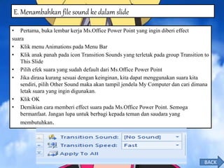 • Pertama, buka lembar kerja Ms.Office Power Point yang ingin diberi effect
suara
• Klik menu Animations pada Menu Bar
• Klik anak panah pada icon Transition Sounds yang terletak pada group Transition to
This Slide
• Pilih efek suara yang sudah default dari Ms.Office Power Point
• Jika dirasa kurang sesuai dengan keinginan, kita dapat menggunakan suara kita
sendiri, pilih Other Sound maka akan tampil jendela My Computer dan cari dimana
letak suara yang ingin digunakan.
• Klik OK
• Demikian cara memberi effect suara pada Ms.Office Power Point. Semoga
bermanfaat. Jangan lupa untuk berbagi kepada teman dan saudara yang
membutuhkan.
E. Menambahkan file sound ke dalam slide
BACK
 