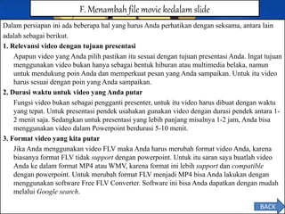 Dalam persiapan ini ada beberapa hal yang harus Anda perhatikan dengan seksama, antara lain
adalah sebagai berikut.
1. Relevansi video dengan tujuan presentasi
Apapun video yang Anda pilih pastikan itu sesuai dengan tujuan presentasi Anda. Ingat tujuan
menggunakan video bukan hanya sebagai bentuk hiburan atau multimedia belaka, namun
untuk mendukung poin Anda dan memperkuat pesan yang Anda sampaikan. Untuk itu video
harus sesuai dengan poin yang Anda sampaikan.
2. Durasi waktu untuk video yang Anda putar
Fungsi video bukan sebagai pengganti presenter, untuk itu video harus dibuat dengan waktu
yang tepat. Untuk presentasi pendek usahakan gunakan video dengan durasi pendek antara 1-
2 menit saja. Sedangkan untuk presentasi yang lebih panjang misalnya 1-2 jam, Anda bisa
menggunakan video dalam Powerpoint berdurasi 5-10 menit.
3. Format video yang kita putar
Jika Anda menggunakan video FLV maka Anda harus merubah format video Anda, karena
biasanya format FLV tidak support dengan powerpoint. Untuk itu saran saya buatlah video
Anda ke dalam format MP4 atau WMV, karena format ini lebih support dan compatible
dengan powerpoint. Untuk merubah format FLV menjadi MP4 bisa Anda lakukan dengan
menggunakan software Free FLV Converter. Software ini bisa Anda dapatkan dengan mudah
melalui Google search.
F. Menambah file movie kedalam slide
BACK
 