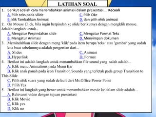 LATIHAN SOAL
1. Berikut adalah cara menambahkan animasi dalam presentasi.... Kecuali
A. Pilih teks pada sllide C. Pilih Oke
B. klik Tambahkan Animasi D. dan pilih efek animasi
2. On Mouse Click, bila ingin berpindah ke slide berikutnya dengan mengklik mouse.
Adalah langkah untuk..
A. Mengatur Perpindahan slide C. Mengatur Format Teks
B. Mengatur Animasi D. Menyimpan dokumen
3. Memindahkan slide dengan meng 'klik' pada item berupa 'teks‘ atau 'gambar' yang sudah
kita buat sebelumnya adalah pengertian dari...
A. Slides C. Animasi
B. Hyperlink D. Format
4. Berikut ini adalah langkah untuk menambahkan file sound yang salah adalah...
A. Klik menu Animations pada Menu Bar
B. Klik anak panah pada icon Transition Sounds yang terletak pada group Transition to
This Slide
C. Pilih efek suara yang sudah default dari Ms.Office Power Point
D. Pilih Yes
5. Berikut ini langkah yang benar untuk menambahkan movie ke dalam slide adalah...
A. Relevansi video dengan tujuan presentasi
B. Klik Movie
C. Klik yes
D. Klik no
 