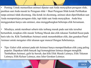 • Penting: Untuk memastikan animasi diputar saat Anda menyajikan peragaan slide,
pastikan saat Anda masuk ke Peragaan slide > Buat Peragaan Slide kotak Perlihatkan
tanpa animasi tidak dicentang. Jika kotak ini dicentang, animasi akan diperlihatkan saat
Anda mempratinjau peragaan slide, tapi tidak saat Anda menyajikan. Anda bisa
menggunakan hanya satu animasi, atau menggabungkan beberapa efek bersamaan.
• Misalnya, untuk membuat sebaris teks terbang masuk pada saat teks tersebut
bertumbuh, terapkan efek masuk Terbang Masuk dan efek tekanan Tumbuh/Susut pada
baris teks itu. Klik Tambahkan Animasi untuk menambahkan efek, dan gunakan Panel
Animasi untuk mengatur efek tekanan agar muncul Dengan Sebelumnya.
• Tips: Galeri efek animasi pada tab Animasi hanya memperlihatkan efek yang paling
populer. Dapatkan lebih banyak lagi kemungkinan lainnya dengan mengklik
Tambahkan Animasi, gulir ke bawah, dan klik Efek Masuk Lainnya, Efek Tekanan
Lainnya, Efek Keluar Lainnya, atau Jalur Gerakan Lainnya.
BACK
 
