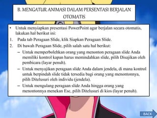 • Untuk menyiapkan presentasi PowerPoint agar berjalan secara otomatis,
lakukan hal berikut ini:
1. Pada tab Peragaan Slide, klik Siapkan Peragaan Slide.
2. Di bawah Peragaan Slide, pilih salah satu hal berikut:
– Untuk memperbolehkan orang yang menonton peragaan slide Anda
memiliki kontrol kapan harus memindahkan slide, pilih Disajikan oleh
pembicara (layar penuh).
– Untuk menyajikan peragaan slide Anda dalam jendela, di mana kontrol
untuk berpindah slide tidak tersedia bagi orang yang menontonnya,
pilih Ditelusuri oleh individu (jendela).
– Untuk mengulang peragaan slide Anda hingga orang yang
menontonnya menekan Esc, pilih Ditelusuri di kios (layar penuh).
B. MENGATUR ANIMASI DALAM PERSENTASI BERJALAN
OTOMATIS
BACK
 