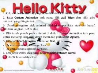 1. Klik text box berisi teks yang akan diberi efek animasi pada slide.
2. Pada Custom Animation task pane, klik Add Effect dan pilih efek
animasi yang diinginkan.
3. Untuk mengatur efek animasi dijalankan per kata atau per huruf,
lakukan langkah 1-2 di atas.
4. Klik tanda panah pada animasi di daftar Custom Animation task pane
untuk menampilkan drop down menu dan pilih Effect Options.
5. Pada tab Effect di bagian Animation Text, pilih:
• By word, animasi dijalankan per kata.
• By letter, animasi dijalankan per huruf.
6. Beri jarak waktu efek pada kotak di delay between words.
7. Klik OK bila sudah selesai.
 