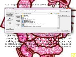 3. Setelah pilih hyperlink maka akan keluar tampilan seperti ini:
4. Jika ingin menuju link dari slide ke slide maka pilih bookmark
kemudian pilih slide yang kita inginkan untuk menjdi tujuan link
atau kita juga bisa pilih Place in The document. Jika kita ingin menuju
ke dokumen baru kita klik Create new document. Jika kita ingin
menuju ke Alamat email yang dituju maka kita pilih E-mail Address.
 