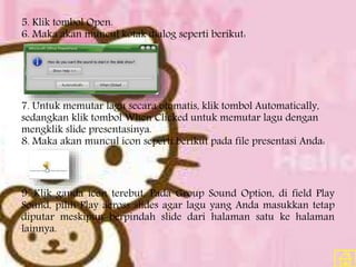 5. Klik tombol Open.
6. Maka akan muncul kotak dialog seperti berikut:
7. Untuk memutar lagu secara otomatis, klik tombol Automatically,
sedangkan klik tombol When Clicked untuk memutar lagu dengan
mengklik slide presentasinya.
8. Maka akan muncul icon seperti berikut pada file presentasi Anda:
9. Klik ganda icon terebut. Pada Group Sound Option, di field Play
Sound, pilih Play across slides agar lagu yang Anda masukkan tetap
diputar meskipun berpindah slide dari halaman satu ke halaman
lainnya.
 