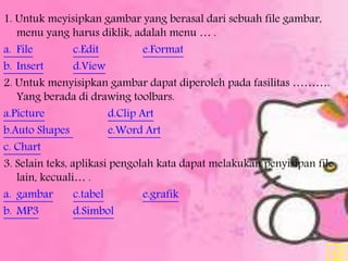 1. Untuk meyisipkan gambar yang berasal dari sebuah file gambar,
menu yang harus diklik, adalah menu … .
a. File c.Edit e.Format
b. Insert d.View
2. Untuk menyisipkan gambar dapat diperoleh pada fasilitas ……….
Yang berada di drawing toolbars.
a.Picture d.Clip Art
b.Auto Shapes e.Word Art
c. Chart
3. Selain teks, aplikasi pengolah kata dapat melakukan penyisipan file
lain, kecuali… .
a. gambar c.tabel e.grafik
b. MP3 d.Simbol
 