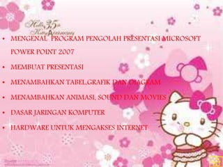 • MENGENAL PROGRAM PENGOLAH PRESENTASI MICROSOFT
POWER POINT 2007
• MEMBUAT PRESENTASI
• MENAMBAHKAN TABEL,GRAFIK DAN DIAGRAM
• MENAMBAHKAN ANIMASI, SOUND DAN MOVIES
• DASAR JARINGAN KOMPUTER
• HARDWARE UNTUK MENGAKSES INTERNET
 