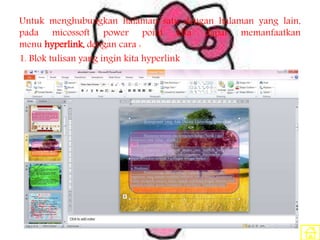 Untuk menghubungkan halaman satu dengan halaman yang lain,
pada micossoft power point kita dapat memanfaatkan
menu hyperlink, dengan cara :
1. Blok tulisan yang ingin kita hyperlink
 
