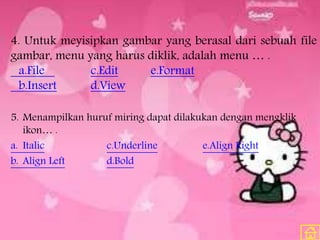 4. Untuk meyisipkan gambar yang berasal dari sebuah file
gambar, menu yang harus diklik, adalah menu … .
a.File c.Edit e.Format
b.Insert d.View
5. Menampilkan huruf miring dapat dilakukan dengan mengklik
ikon… .
a. Italic c.Underline e.Align Right
b. Align Left d.Bold
 