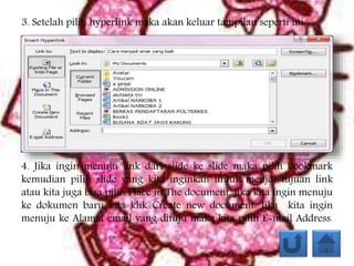 3. Setelah pilih hyperlink maka akan keluar tampilan seperti ini:
4. Jika ingin menuju link dari slide ke slide maka pilih bookmark
kemudian pilih slide yang kita inginkan untuk menjdi tujuan link
atau kita juga bisa pilih Place in The document. Jika kita ingin menuju
ke dokumen baru kita klik Create new document. Jika kita ingin
menuju ke Alamat email yang dituju maka kita pilih E-mail Address.
 