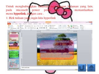 Untuk menghubungkan halaman satu dengan halaman yang lain,
pada micossoft power point kita dapat memanfaatkan
menu hyperlink, dengan cara :
1. Blok tulisan yang ingin kita hyperlink
 