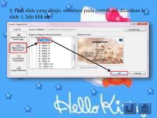 5. Pilih slide yang dituju, misalnya pada contoh ini, ditautkan ke
slide 1, lalu klik ok
 