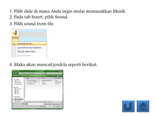 1. Pilih slide di mana Anda ingin mulai memasukkan Musik.
2. Pada tab Insert, pilih Sound.
3. Pilih sound from file
4. Maka akan muncul jendela seperti berikut:
 