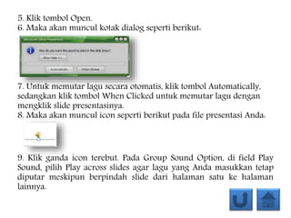 5. Klik tombol Open.
6. Maka akan muncul kotak dialog seperti berikut:
7. Untuk memutar lagu secara otomatis, klik tombol Automatically,
sedangkan klik tombol When Clicked untuk memutar lagu dengan
mengklik slide presentasinya.
8. Maka akan muncul icon seperti berikut pada file presentasi Anda:
9. Klik ganda icon terebut. Pada Group Sound Option, di field Play
Sound, pilih Play across slides agar lagu yang Anda masukkan tetap
diputar meskipun berpindah slide dari halaman satu ke halaman
lainnya.
 