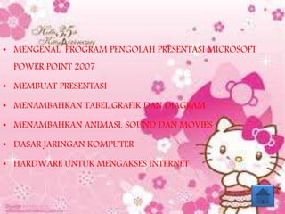• MENGENAL PROGRAM PENGOLAH PRESENTASI MICROSOFT
POWER POINT 2007
• MEMBUAT PRESENTASI
• MENAMBAHKAN TABEL,GRAFIK DAN DIAGRAM
• MENAMBAHKAN ANIMASI, SOUND DAN MOVIES
• DASAR JARINGAN KOMPUTER
• HARDWARE UNTUK MENGAKSES INTERNET
 