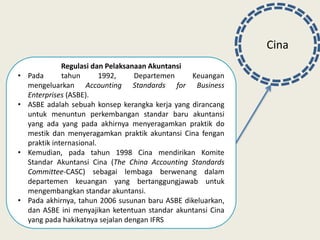 Cina
Regulasi dan Pelaksanaan Akuntansi
• Pada tahun 1992, Departemen Keuangan
mengeluarkan Accounting Standards for Business
Enterprises (ASBE).
• ASBE adalah sebuah konsep kerangka kerja yang dirancang
untuk menuntun perkembangan standar baru akuntansi
yang ada yang pada akhirnya menyeragamkan praktik do
mestik dan menyeragamkan praktik akuntansi Cina fengan
praktik internasional.
• Kemudian, pada tahun 1998 Cina mendirikan Komite
Standar Akuntansi Cina (The China Accounting Standards
Committee-CASC) sebagai lembaga berwenang dalam
departemen keuangan yang bertanggungjawab untuk
mengembangkan standar akuntansi.
• Pada akhirnya, tahun 2006 susunan baru ASBE dikeluarkan,
dan ASBE ini menyajikan ketentuan standar akuntansi Cina
yang pada hakikatnya sejalan dengan IFRS
 