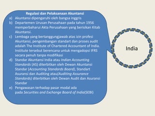Regulasi dan Pelaksanaan Akuntansi
a) Akuntansi dipengaruhi oleh bangsa inggris
b) Departemen Urusan Perusahaan pada tahun 1956
memperbaharui Akta Perusahaan yang berisikan Kitab
Akuntansi.
c) Lembaga yang bertanggungjawab atas izin profesi
Akuntansi, pengembangan standart dan proses audit
adalah The Institute of Chartered Accountant of India.
Institute tersebut berencana untuk mengadopsi IFRS
secara penuh tanpa modifikasi
d) Standar Akuntansi India atau Indian Accounting
Standards (AS) diterbitkan oleh Dewan Akuntansi
Standar (Accounting Standards Board), Standart
Asuransi dan Auditing atau(Auditing Assurance
Standards) diterbitkan oleh Dewan Audit dan Asuransi
Standar
e) Pengawasan terhadap pasar modal ada
pada Securities and Exchange Board of India(SEBI)
India
 