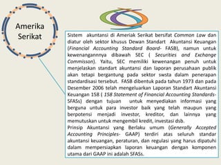 Amerika
Serikat Sistem akuntansi di Ameriak Serikat bersifat Common Law dan
diatur oleh sektor khusus Dewan Standart Akuntansi Keuangan
(Financial Accounting Standard Board- FASB), namun untuk
kewenangannnya dibawah SEC ( Securities and Exchange
Commisson). Yaitu, SEC memiliki kewenangan penuh untuk
menjelaskan standart akuntansi dan laporan perusahaan publik
akan tetapi bergantung pada sektor swsta dalam penerapan
standardisasi tersebut. FASB dibentuk pada tahun 1973 dan pada
Desember 2006 telah mengeluarkan Laporan Standart Akuntansi
Keuangan 158 ( 158 Statement of Financial Accounting Standards-
SFASs) dengan tujuan untuk menyediakan informasi yang
berguna untuk para investor baik yang telah maupun yang
berpotensi menjadi investor, kreditor, dan lainnya yang
memutuskan untuk mengembil kredit, investasi dsb.
Prinsip Akuntansi yang Berlaku umum (Generally Accepted
Accounting Principles- GAAP) terdiri atas seluruh standar
akuntansi keuangan, peraturan, dan regulasi yang harus dipatuhi
dalam mempersiapkan laporan keuangan dengan komponen
utama dari GAAP ini adalah SFASs.
 