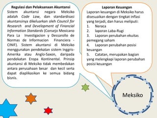 Regulasi dan Pelaksanaan Akuntansi
Sistem akuntansi negara Meksiko
adalah Code Law, dan standardisasi
akuntansinya dikeluarkan oleh Council for
Research and Development of Financial
Information Standards (Consejo Mexicano
Para La Investigacion y Dessarollo de
Normas de Informacion Financiera -
CINIF). Sistem akuntansi di Meksiko
menggunakan pendekatan sistem Inggris-
Amerika atau Anglo-Saxon, daripada
pendekatan Eropa Kontinental. Prinsip
akuntansi di Meksiko tidak membedakan
antara perusahaan besar dan kecil serta
dapat diaplikasikan ke semua bidang
bisnis.
Laporan Keuangan
Laporan keuangan di Meksiko harus
disesuaikan dengan tingkat inflasi
yang terjadi, dan harus meliputi:
1. Neraca
2. laporan Laba-Rugi
3. Laporan perubahan ekuitas
pemegang saham
4. Laporan perubahan posisi
keuangan
5. Catatan, merupakan bagian
yang melengkapi laporan perubahan
posisi keuangan
Meksiko
 