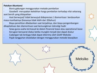 Meksiko
Patokan Akuntansi
· Bisnis gabungan menggunakan metode pembelian
· Goodwill merupakan kelebihan harga pembelian terhadap nilai sekarang
aset bersih yang didapatkan
· Aset berwujud/ tidak berwujud didepresiasi / diamortisasi berdasarkan
masa manfaatnya (biasanya tidak lebih dari 20tahun)
· Biaya penelitian dibebankan saat terjadinya, dan biaya pengembangan
dikapitalisasi dan diamortisasi saat kemungkinan teknoligi hadir
· Sewa guna usaha termasuk ke dalam financial lease atau operational lease
· Kerugian bersyarat diakui ketika mungkin terjadi dan dapat diukur
· Cadangan tak terduga tidak dapat diterima oleh GAAP Meksiko
· Pajak tangguhan disediakan dengan menggunakan metode kewajiban
 