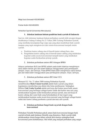 Mega Sucia Saraswati 43214010024
Pratiwi Andini 43214010293
Perbankan Syariah (Universitas Mercubuana)
1. Jelaskan landasan hukum pendirian bank syariah di Indonesia
Saat ini, titik kulminasi landasan hukum perbankan syariah telah tercapai dengan
disahkannya Undang-Undang No.21 Tahun 2008 Tentang Perbankan Syariah,
yang membuka kesempatan bagi siapa saja yang akan mendirikan bank syariah
maupun yang ingin mengkonversi dari sistem konvensional menjadi sistem
syariah.
a. Pendirian kantor cabang atau di bawah kantor cabang baru, atau
b. Pengubahan kantor cabang atau di bawah kantor cabang yang melakukan
kegiatan usaha secara konvensional menjadi kantor yang melakukan
kegiatan usaha berdasarkan prinsip syariah.
2. Jelaskan perbedaan antara BUS dengan BPRS
Adapun perbedaan BUS dan BPRS adalah pada boleh tidaknya menghimpun
dana dalam bentuk giro dan boleh tidaknya menggunakan jasa pembayaran
(ekspor, impor, dan lainnya). Pada BPRS tidak boleh menghimpun dana bentuk
giro dan tidak boleh menggunakan jasa pembayaran (ekspor, impor, lainnya).
3. Jelaskan perbedaan antara BUS dan UUS
Menurut UU. No. 21 tahun 2008 tentang Perbankan Syariah,
mendifinisikan Bank Umum Syariah adalah bank syariah yang dalam
kegiatannya memberikan jasa dalam lalu lintas pembayaran. Sedangkan
Difinisi Unit Usaha Syariah adalah unit kerja dari kantor pusat bank umum
konvensional yang berfungsi sebagai kantor induk dari kantor atau unit yang
melaksanakan kegiatan usaha berdasarkan prinsip syariah, atau unit kerja di
kantor cabang dari suatu bank yang berkedudukan di luar negeri yang
melaksanakan kegiatan usaha secara konvensional yang berfungsi sebagai kantor
induk dari kantor cabang pembantu syariah dan/atau unit syariah.
4. Jelaskan perbedaan fungsi bank sayariah dengan bank
konvensional
Perbedaan Falsafah Perbedaan pokok antara bank konvensional dengan bank
syariah terletak pada landasan falsafah yang dianutnya. Bank syariah tidak
melaksanakan sistem bunga dalam seluruh aktivitasnya sedangkan bank
kovensional justru kebalikannya. Hal inilah yang menjadi perbedaan yang sangat
 