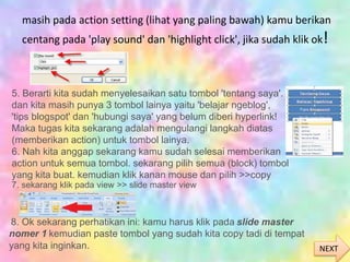 masih pada action setting (lihat yang paling bawah) kamu berikan
centang pada 'play sound' dan 'highlight click', jika sudah klik ok!
5. Berarti kita sudah menyelesaikan satu tombol 'tentang saya'.
dan kita masih punya 3 tombol lainya yaitu 'belajar ngeblog',
'tips blogspot' dan 'hubungi saya' yang belum diberi hyperlink!
Maka tugas kita sekarang adalah mengulangi langkah diatas
(memberikan action) untuk tombol lainya.
6. Nah kita anggap sekarang kamu sudah selesai memberikan
action untuk semua tombol. sekarang pilih semua (block) tombol
yang kita buat. kemudian klik kanan mouse dan pilih >>copy
7. sekarang klik pada view >> slide master view
8. Ok sekarang perhatikan ini: kamu harus klik pada slide master
nomer 1 kemudian paste tombol yang sudah kita copy tadi di tempat
yang kita inginkan. NEXT
 