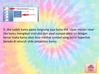 9. Jika sudah kamu paste langsung saja kamu klik 'close master view'
jika kamu mengikuti instruksi dari awal sampai akhir ini dengan
benar maka kamu akan bisa melihat tombol yang berisi hyperlink
berada di seluruh slide presentasi kamu.
 