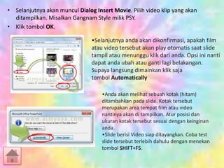 • Selanjutnya akan muncul Dialog Insert Movie. Pilih video klip yang akan
ditampilkan. Misalkan Gangnam Style milik PSY.
• Klik tombol OK.
•Selanjutnya anda akan dikonfirmasi, apakah film
atau video tersebut akan play otomatis saat slide
tampil atau menunggu klik dari anda. Opsi ini nanti
dapat anda ubah atau ganti lagi belakangan.
Supaya langsung dimainkan klik saja
tombol Automatically
•Anda akan melihat sebuah kotak (hitam)
ditambahkan pada slide. Kotak tersebut
merupakan area tempat film atau video
nantinya akan di tampilkan. Atur posisi dan
ukuran kotak tersebut sesuai dengan keinginan
anda.
•Slide berisi Video siap ditayangkan. Coba test
slide tersebut terlebih dahulu dengan menekan
tombol SHIFT+F5.
 