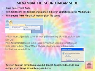 MENAMBAH FILE SOUND DALAM SLIDE
• Buka PowerPoint Anda.
• Pilih tab Insert, klik tombol anak panah di bawah Sound pada grup Media Clips.
• Pilih Sound from File untuk menyisipkan file sound.
•Akan muncul jendela baru. Silakan pilih file yang akan disisipkan dan
klik OK.
Pilih Automatically jika ingin suara dimainkan secara otomatis saat
slide ditampilkan. Atau When Clicked jika ingin suara dimainkan
ketika icon sound diklik.
Setelah itu akan tampil ikon sound di tengah-tengah slide. Anda bisa
mengatur posisinya sesuai keinginan Anda.
 