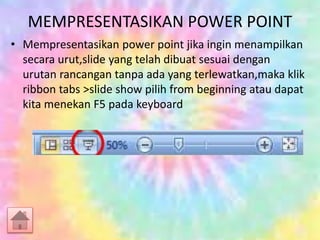 MEMPRESENTASIKAN POWER POINT
• Mempresentasikan power point jika ingin menampilkan
secara urut,slide yang telah dibuat sesuai dengan
urutan rancangan tanpa ada yang terlewatkan,maka klik
ribbon tabs >slide show pilih from beginning atau dapat
kita menekan F5 pada keyboard
 