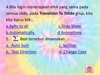 4.Bila ingin menerapkan efek yang sama pada
semua slide, pada Transition To Tslide grup, kita
kita harus klik...
a.Aplly to all c.Slide Show
b.Automatically d.Animations
5. Ikon tersebut dinamakan ...
a. Auto Sum c. Section
b. Text Direction d. Change Case
 