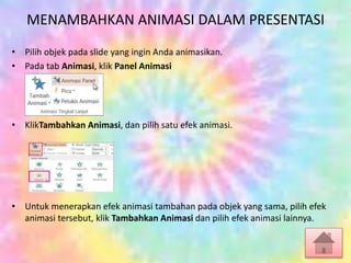 MENAMBAHKAN ANIMASI DALAM PRESENTASI
• Pilih objek pada slide yang ingin Anda animasikan.
• Pada tab Animasi, klik Panel Animasi
• KlikTambahkan Animasi, dan pilih satu efek animasi.
• Untuk menerapkan efek animasi tambahan pada objek yang sama, pilih efek
animasi tersebut, klik Tambahkan Animasi dan pilih efek animasi lainnya.
 