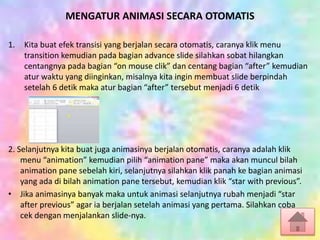 MENGATUR ANIMASI SECARA OTOMATIS
1. Kita buat efek transisi yang berjalan secara otomatis, caranya klik menu
transition kemudian pada bagian advance slide silahkan sobat hilangkan
centangnya pada bagian “on mouse clik” dan centang bagian “after” kemudian
atur waktu yang diinginkan, misalnya kita ingin membuat slide berpindah
setelah 6 detik maka atur bagian “after” tersebut menjadi 6 detik
2. Selanjutnya kita buat juga animasinya berjalan otomatis, caranya adalah klik
menu “animation” kemudian pilih “animation pane” maka akan muncul bilah
animation pane sebelah kiri, selanjutnya silahkan klik panah ke bagian animasi
yang ada di bilah animation pane tersebut, kemudian klik “star with previous”.
• Jika animasinya banyak maka untuk animasi selanjutnya rubah menjadi “star
after previous” agar ia berjalan setelah animasi yang pertama. Silahkan coba
cek dengan menjalankan slide-nya.
 