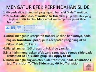 MENGATUR EFEK PERPINDAHAN SLIDE
1.Klik pada slide thumbnail yang ingin diberi efek Slide Transition.
2. Pada Animations tab, Transition To This Slide grup, klik efek yang
diinginkan. Klik tombol More untuk menampilkan galeri Slide
Transition.
3.Untuk mengatur kecepatan transisi ke slide berikutnya, pada
bagian Transition Speed, pilih kecepatan yang diinginkan
(Slow, Medium, Fast).
4.Ulangi langkah 1-3 di atas untuk slide yang lain.
5.Bila ingin menerapkan efek yang sama pada semua slide,pada
Transition To This Slide grup, klik Apply to All.
6.Untuk menghilangkan efek slide transition, pada Animations
tab, Transition To This Slide grup, klik No Transition.
 