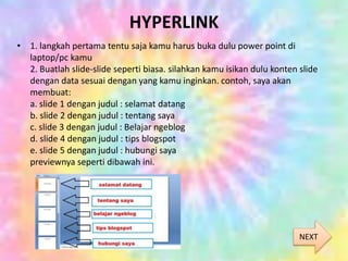 HYPERLINK
• 1. langkah pertama tentu saja kamu harus buka dulu power point di
laptop/pc kamu
2. Buatlah slide-slide seperti biasa. silahkan kamu isikan dulu konten slide
dengan data sesuai dengan yang kamu inginkan. contoh, saya akan
membuat:
a. slide 1 dengan judul : selamat datang
b. slide 2 dengan judul : tentang saya
c. slide 3 dengan judul : Belajar ngeblog
d. slide 4 dengan judul : tips blogspot
e. slide 5 dengan judul : hubungi saya
previewnya seperti dibawah ini.
NEXT
 