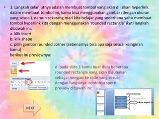 • 3. Langkah selanjutnya adalah membuat tombol yang akan di isikan hyperlink.
dalam membuat tombol ini, kamu bisa menggunakan gambar (dengan ukuran
yang sesuai). namun sekarang mari kita belajar yang sederhana yaitu membuat
tombol hyperlink kita dengan menggunakan 'rounded rectangle' ikuti langkah
dibawah ini:
a. klik insert
b. klik shape
c. pilih gambar rounded corner (sebenarnya bisa apa saja sesuai keinginan
kamu)
berikut ini previewnya:
d. pada slide 1 kamu buat dulu beberapa
rounded rectangle yang akan digunakan
sebagai navigasi ke slide yang sesuai
dengan fungsinya. contohya sperti
preview dibawah ini:
NEXT
 