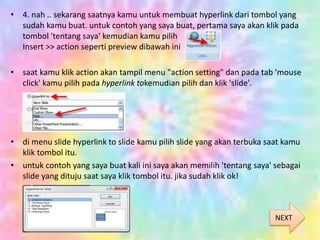 • 4. nah .. sekarang saatnya kamu untuk membuat hyperlink dari tombol yang
sudah kamu buat. untuk contoh yang saya buat, pertama saya akan klik pada
tombol 'tentang saya' kemudian kamu pilih
Insert >> action seperti preview dibawah ini
• saat kamu klik action akan tampil menu "action setting" dan pada tab 'mouse
click' kamu pilih pada hyperlink tokemudian pilih dan klik 'slide'.
• di menu slide hyperlink to slide kamu pilih slide yang akan terbuka saat kamu
klik tombol itu.
• untuk contoh yang saya buat kali ini saya akan memilih 'tentang saya' sebagai
slide yang dituju saat saya klik tombol itu. jika sudah klik ok!
NEXT
 