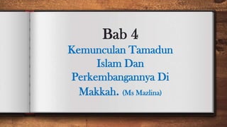 Bab 4
Kemunculan Tamadun
Islam Dan
Perkembangannya Di
Makkah. (Ms Mazlina)
 