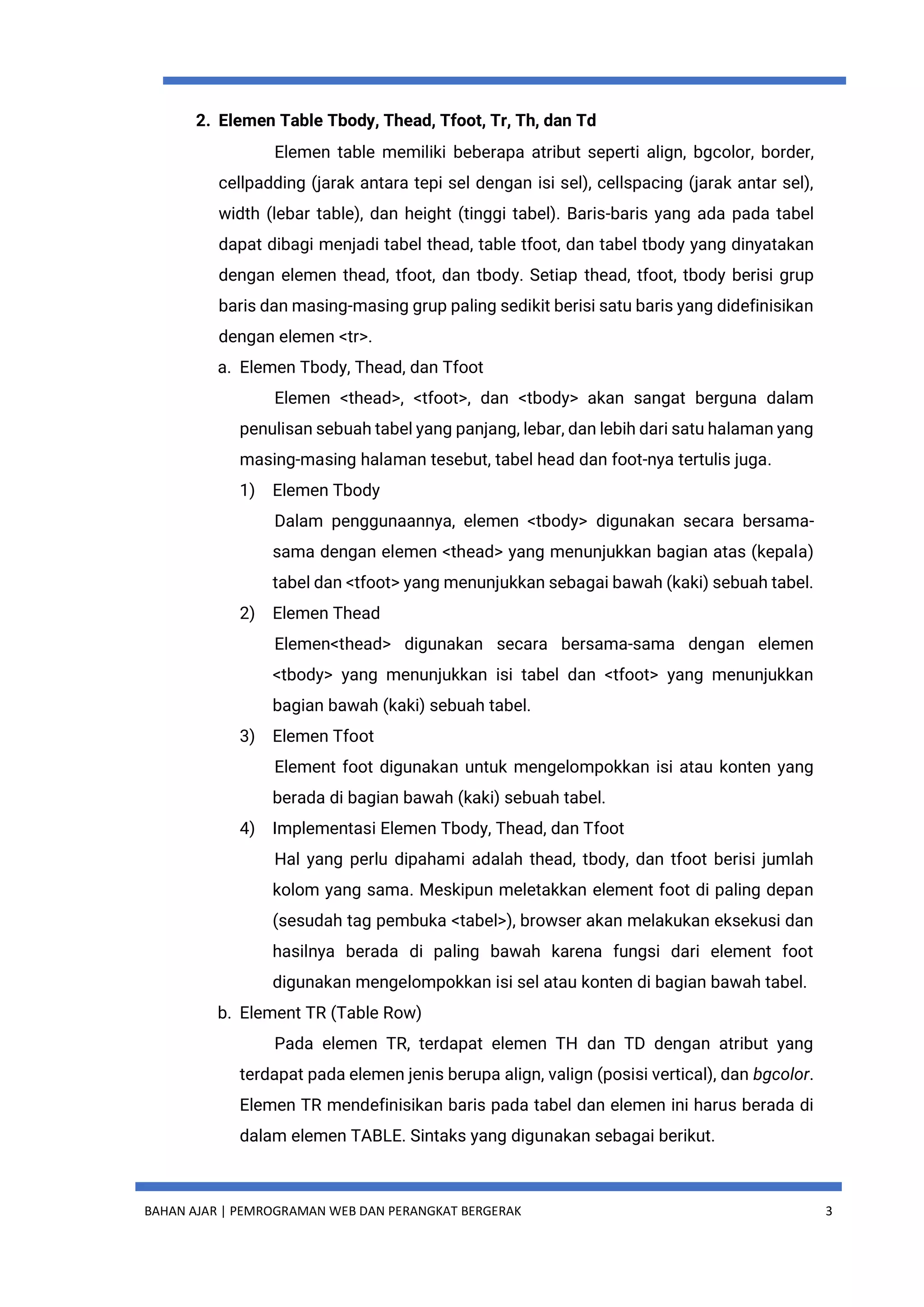 BAHAN AJAR | PEMROGRAMAN WEB DAN PERANGKAT BERGERAK 3
2. Elemen Table Tbody, Thead, Tfoot, Tr, Th, dan Td
Elemen table memiliki beberapa atribut seperti align, bgcolor, border,
cellpadding (jarak antara tepi sel dengan isi sel), cellspacing (jarak antar sel),
width (lebar table), dan height (tinggi tabel). Baris-baris yang ada pada tabel
dapat dibagi menjadi tabel thead, table tfoot, dan tabel tbody yang dinyatakan
dengan elemen thead, tfoot, dan tbody. Setiap thead, tfoot, tbody berisi grup
baris dan masing-masing grup paling sedikit berisi satu baris yang didefinisikan
dengan elemen <tr>.
a. Elemen Tbody, Thead, dan Tfoot
Elemen <thead>, <tfoot>, dan <tbody> akan sangat berguna dalam
penulisan sebuah tabel yang panjang, lebar, dan lebih dari satu halaman yang
masing-masing halaman tesebut, tabel head dan foot-nya tertulis juga.
1) Elemen Tbody
Dalam penggunaannya, elemen <tbody> digunakan secara bersama-
sama dengan elemen <thead> yang menunjukkan bagian atas (kepala)
tabel dan <tfoot> yang menunjukkan sebagai bawah (kaki) sebuah tabel.
2) Elemen Thead
Elemen<thead> digunakan secara bersama-sama dengan elemen
<tbody> yang menunjukkan isi tabel dan <tfoot> yang menunjukkan
bagian bawah (kaki) sebuah tabel.
3) Elemen Tfoot
Element foot digunakan untuk mengelompokkan isi atau konten yang
berada di bagian bawah (kaki) sebuah tabel.
4) Implementasi Elemen Tbody, Thead, dan Tfoot
Hal yang perlu dipahami adalah thead, tbody, dan tfoot berisi jumlah
kolom yang sama. Meskipun meletakkan element foot di paling depan
(sesudah tag pembuka <tabel>), browser akan melakukan eksekusi dan
hasilnya berada di paling bawah karena fungsi dari element foot
digunakan mengelompokkan isi sel atau konten di bagian bawah tabel.
b. Element TR (Table Row)
Pada elemen TR, terdapat elemen TH dan TD dengan atribut yang
terdapat pada elemen jenis berupa align, valign (posisi vertical), dan bgcolor.
Elemen TR mendefinisikan baris pada tabel dan elemen ini harus berada di
dalam elemen TABLE. Sintaks yang digunakan sebagai berikut.
 