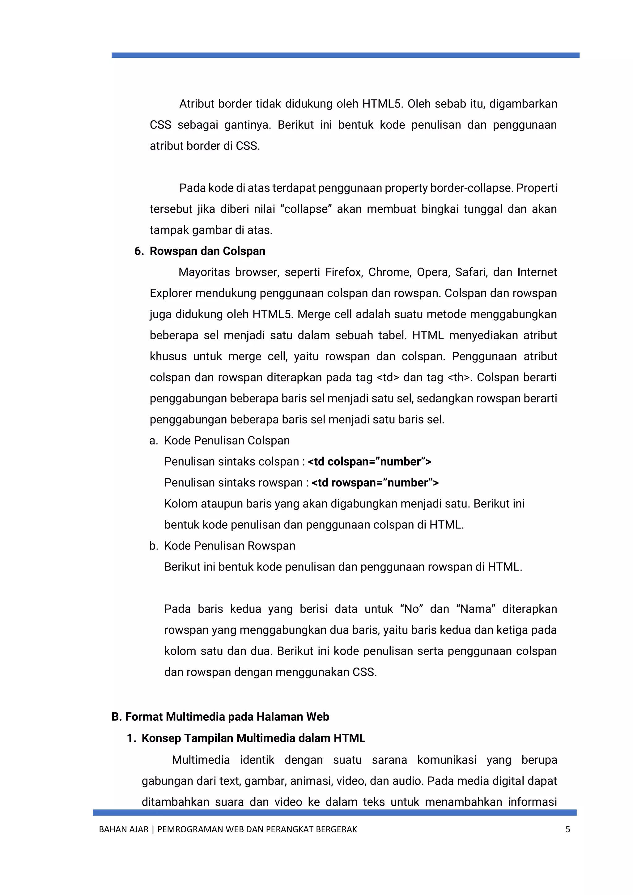 BAHAN AJAR | PEMROGRAMAN WEB DAN PERANGKAT BERGERAK 5
Atribut border tidak didukung oleh HTML5. Oleh sebab itu, digambarkan
CSS sebagai gantinya. Berikut ini bentuk kode penulisan dan penggunaan
atribut border di CSS.
Pada kode di atas terdapat penggunaan property border-collapse. Properti
tersebut jika diberi nilai “collapse” akan membuat bingkai tunggal dan akan
tampak gambar di atas.
6. Rowspan dan Colspan
Mayoritas browser, seperti Firefox, Chrome, Opera, Safari, dan Internet
Explorer mendukung penggunaan colspan dan rowspan. Colspan dan rowspan
juga didukung oleh HTML5. Merge cell adalah suatu metode menggabungkan
beberapa sel menjadi satu dalam sebuah tabel. HTML menyediakan atribut
khusus untuk merge cell, yaitu rowspan dan colspan. Penggunaan atribut
colspan dan rowspan diterapkan pada tag <td> dan tag <th>. Colspan berarti
penggabungan beberapa baris sel menjadi satu sel, sedangkan rowspan berarti
penggabungan beberapa baris sel menjadi satu baris sel.
a. Kode Penulisan Colspan
Penulisan sintaks colspan : <td colspan=”number”>
Penulisan sintaks rowspan : <td rowspan=”number”>
Kolom ataupun baris yang akan digabungkan menjadi satu. Berikut ini
bentuk kode penulisan dan penggunaan colspan di HTML.
b. Kode Penulisan Rowspan
Berikut ini bentuk kode penulisan dan penggunaan rowspan di HTML.
Pada baris kedua yang berisi data untuk “No” dan “Nama” diterapkan
rowspan yang menggabungkan dua baris, yaitu baris kedua dan ketiga pada
kolom satu dan dua. Berikut ini kode penulisan serta penggunaan colspan
dan rowspan dengan menggunakan CSS.
B. Format Multimedia pada Halaman Web
1. Konsep Tampilan Multimedia dalam HTML
Multimedia identik dengan suatu sarana komunikasi yang berupa
gabungan dari text, gambar, animasi, video, dan audio. Pada media digital dapat
ditambahkan suara dan video ke dalam teks untuk menambahkan informasi
 