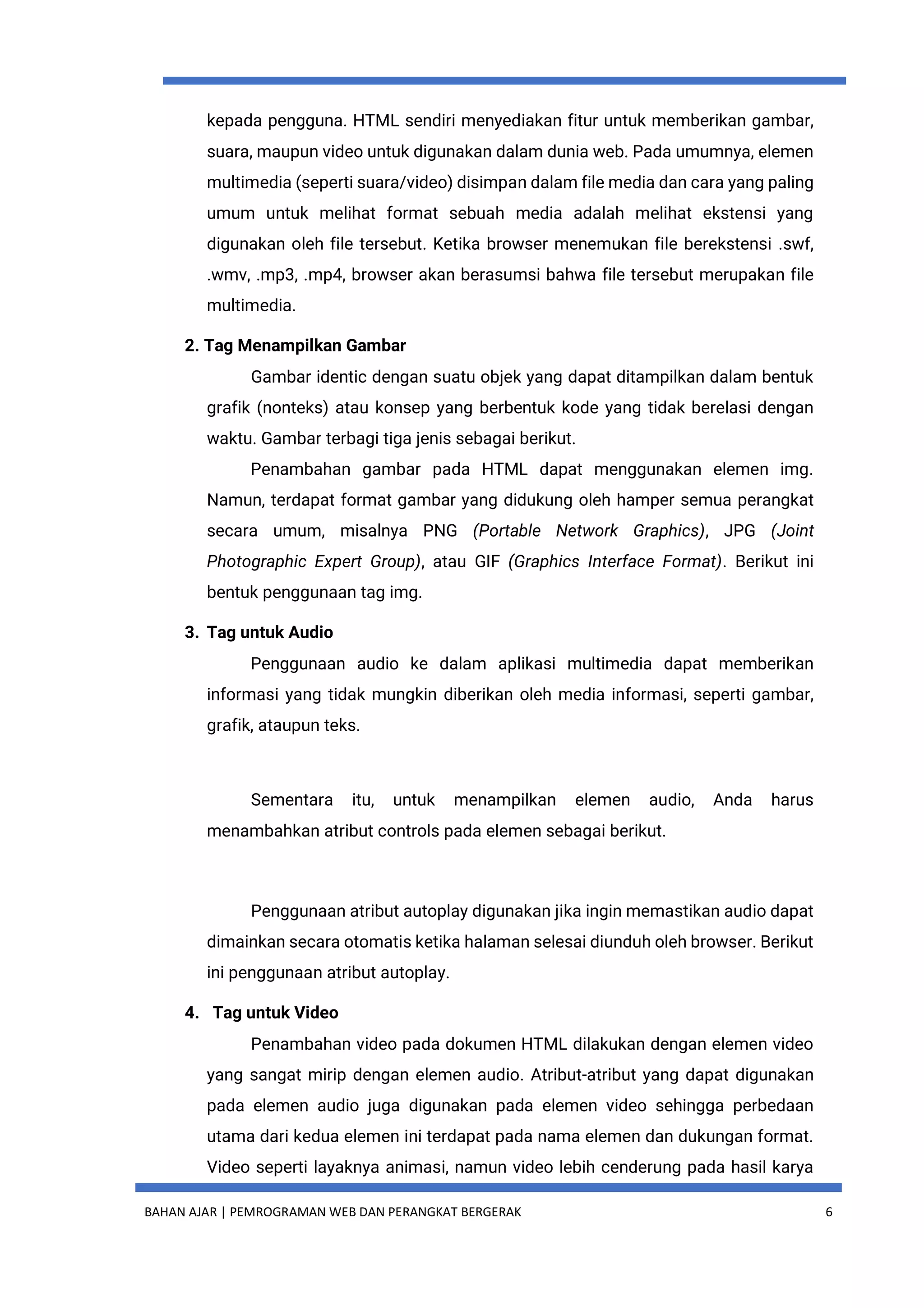 BAHAN AJAR | PEMROGRAMAN WEB DAN PERANGKAT BERGERAK 6
kepada pengguna. HTML sendiri menyediakan fitur untuk memberikan gambar,
suara, maupun video untuk digunakan dalam dunia web. Pada umumnya, elemen
multimedia (seperti suara/video) disimpan dalam file media dan cara yang paling
umum untuk melihat format sebuah media adalah melihat ekstensi yang
digunakan oleh file tersebut. Ketika browser menemukan file berekstensi .swf,
.wmv, .mp3, .mp4, browser akan berasumsi bahwa file tersebut merupakan file
multimedia.
2. Tag Menampilkan Gambar
Gambar identic dengan suatu objek yang dapat ditampilkan dalam bentuk
grafik (nonteks) atau konsep yang berbentuk kode yang tidak berelasi dengan
waktu. Gambar terbagi tiga jenis sebagai berikut.
Penambahan gambar pada HTML dapat menggunakan elemen img.
Namun, terdapat format gambar yang didukung oleh hamper semua perangkat
secara umum, misalnya PNG (Portable Network Graphics), JPG (Joint
Photographic Expert Group), atau GIF (Graphics Interface Format). Berikut ini
bentuk penggunaan tag img.
3. Tag untuk Audio
Penggunaan audio ke dalam aplikasi multimedia dapat memberikan
informasi yang tidak mungkin diberikan oleh media informasi, seperti gambar,
grafik, ataupun teks.
Sementara itu, untuk menampilkan elemen audio, Anda harus
menambahkan atribut controls pada elemen sebagai berikut.
Penggunaan atribut autoplay digunakan jika ingin memastikan audio dapat
dimainkan secara otomatis ketika halaman selesai diunduh oleh browser. Berikut
ini penggunaan atribut autoplay.
4. Tag untuk Video
Penambahan video pada dokumen HTML dilakukan dengan elemen video
yang sangat mirip dengan elemen audio. Atribut-atribut yang dapat digunakan
pada elemen audio juga digunakan pada elemen video sehingga perbedaan
utama dari kedua elemen ini terdapat pada nama elemen dan dukungan format.
Video seperti layaknya animasi, namun video lebih cenderung pada hasil karya
 