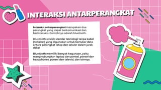 Interaksi antarperangkatmerupakan dua
perangkat yang dapat berkomunikasi dan
berinteraksi. Contohnya adalah bluetooth.
Bluetooth adalah standar teknologi tanpa kabel
(nirkabel) yang digunakan untuk bertukar data
antara perangkat tetap dan seluler dalam jarak
dekat
Bluetooth memiliki banyak kegunaan, yaitu
menghubungkan laptop dan ponsel, ponsel dan
headphones, ponsel dan televisi, dan lainnya.
 