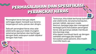 Perangkat keras berupa objek
sehingga dapat menjadi aus karena
terpengaruh suhu panas dan dingin.
Sebuah perangkat keras atau alat
elektronik apa pun tidak mungkin
selamanya bertahan dan berfungsi
dengan baik walaupun sudah dipakai
dengan hati-hati.
Tentunya, kita tidak berharap bahwa
alat elektronik, terutama komputer,
ponsel, tablet, apa pun rusak.
Namun, berjaga-jaga dan mengenali
berbagai jenis kerusakan perangkat
keras ada gunanya sebab membuat
kita bersiap-siap.
Kita dapat membuat back up dengan
lashdisk sehingga jika terjadi
kerusakan pada peranti, kita masih
memiliki back-up.
 