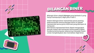 Bilangan biner adalah bilangan yang berbasis 2 yang
hanya mempunyai 2 digit yaitu 0 dan 1.
Sistem bilangan biner memainkan peran penting
pada komputer karena bilangan biner ini adalah
representasi semua jenis informasi yang disimpan di
komputer.
Memahami representasi biner dapat mengangkat
banyak misteri dari komputer karena pada tingkat
fundamental komputer sebenarnya hanyalah mesin
untuk menghidupkan dan mematikan digit biner.
 