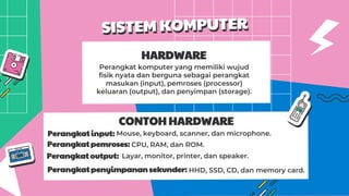 HARDWARE
Perangkat komputer yang memiliki wujud
fisik nyata dan berguna sebagai perangkat
masukan (input), pemroses (processor)
keluaran (output), dan penyimpan (storage).
CONTOH HARDWARE
Perangkat input:
Perangkat pemroses:
Perangkat output:
Perangkat penyimpanan sekunder:
Mouse, keyboard, scanner, dan microphone.
CPU, RAM, dan ROM.
Layar, monitor, printer, dan speaker.
HHD, SSD, CD, dan memory card.
 