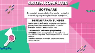 SISTEM KOMPUTER
Perangkat lunak adalah kumpulan instruksi
dan data yang dikerjakan oleh komputer.
SOFTWARE
BERDASARKAN SUMBER
Open Source Software adalah perangkat lunak
yang kode sumbernya sudah dibuka ke publik.
Contoh: Audacity, XAMPP, Linux, dsb.
Closed Source Software/proprietary
software adalah perangkat lunak atau software
yang ada secara publik, tetapi tanpa diberikan source
codenya.
Contoh: Microsoft Windows, Adobe Photoshop,
CorelDraw, dsb.
 