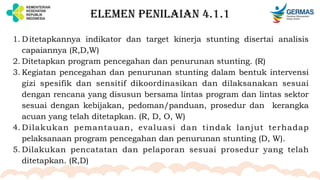 ELEMEN PENILAIAN 4.1.1
1. Ditetapkannya indikator dan target kinerja stunting disertai analisis
capaiannya (R,D,W)
2. Ditetapkan program pencegahan dan penurunan stunting. (R)
3. Kegiatan pencegahan dan penurunan stunting dalam bentuk intervensi
gizi spesifik dan sensitif dikoordinasikan dan dilaksanakan sesuai
dengan rencana yang disusun bersama lintas program dan lintas sektor
sesuai dengan kebijakan, pedoman/panduan, prosedur dan kerangka
acuan yang telah ditetapkan. (R, D, O, W)
4. Dilakukan pemantauan, evaluasi dan tindak lanjut terhadap
pelaksanaan program pencegahan dan penurunan stunting (D, W).
5. Dilakukan pencatatan dan pelaporan sesuai prosedur yang telah
ditetapkan. (R,D)
 