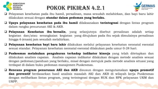 POKOK PIKIRAN 4.2.1
 Pelayanan kesehatan pada ibu hamil, persalinan, masa sesudah melahirkan, dan bayi baru lahir
dilakukan sesuai dengan standar dalam pedoman yang berlaku.
 Upaya pelayanan kesehatan pada ibu hamil dilaksanakan terintegrasi dengan lintas program
dalam rangka penurunan AKI & AKB.
 Pelayanan Kesehatan ibu bersalin, yang selanjutnya disebut persalinan adalah setiap
kegiatan dan/atau serangkaian kegiatan yang ditujukan pada ibu sejak dimulainya persalinan
hingga 6 (enam) jam sesudah melahirkan.
 Pelayanan kesehatan bayi baru lahir dilakukan melalui pelayanan kesehatan neonatal esensial
sesuai standar. Pelayanan kesehatan neonatal esensial dilakukan pada umur 0-28 hari.
 Puskesmas melakukan pengukuran terhadap indikator kinerja yang telah ditetapkan dan
dilakukan analisis capaian. Analisis capaian indikator dilakukan dengan metode analisis sesuai
dengan pedoman/panduan yang berlaku, misal dengan merujuk pada metode analisis situasi yang
terdapat di dalam buku pedoman manajemen Puskesmas.
 Rencana program penurunan AKI dan AKB disusun dengan mengutamakan upaya promotif
dan preventif berdasarkan hasil analisis masalah AKI dan AKB di wilayah kerja Puskesmas
dengan melibatkan lintas program, yang terintegrasi dengan RUK dan RPK pelayanan UKM dan
UKPP.
 
