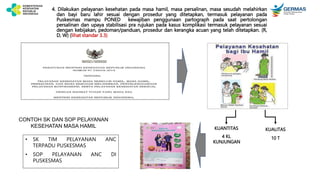 4. Dilakukan pelayanan kesehatan pada masa hamil, masa persalinan, masa sesudah melahirkan
dan bayi baru lahir sesuai dengan prosedur yang ditetapkan, termasuk pelayanan pada
Puskesmas mampu PONED kewajiban penggunaan partograph pada saat pertolongan
persalinan dan upaya stabilisasi pra rujukan pada kasus komplikasi termasuk pelayanan sesuai
dengan kebijakan, pedoman/panduan, prosedur dan kerangka acuan yang telah ditetapkan. (R,
D, W) (lihat standar 3.3)
KUANTITAS
4 KL
KUNJUNGAN
KUALITAS
10 T
CONTOH SK DAN SOP PELAYANAN
KESEHATAN MASA HAMIL
• SK TIM PELAYANAN ANC
TERPADU PUSKESMAS
• SOP PELAYANAN ANC DI
PUSKESMAS
 