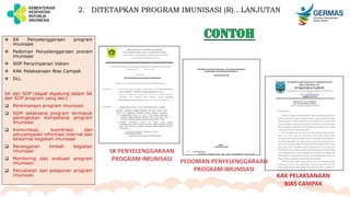  SK Penyelenggaraan program
imunisasi
 Pedoman Penyelenggaraan proram
imunisasi
 SOP Penyimpanan Vaksin
 KAK Pelaksanaan Bias Campak
 DLL
SK dan SOP (dapat digabung dalam SK
dan SOP program yang lain) :
 Perencanaan program imunisasi
 SDM pelaksana program termasuk
peningkatan kompetensi program
imunisasi
 Komunikasi, koordinasi dan
penyampaian informasi internal dan
eksternal kegiatan imunisasi
 Penanganan limbah kegiatan
imunisasi
 Monitoring dan evaluasi program
imunisasi
 Pencatatan dan pelaporan program
imunisasi
2. DITETAPKAN PROGRAM IMUNISASI (R)…LANJUTAN
 